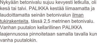 Nykyään betonivalu sujuu kevyesti letkulla, oli kesä tai talvi. PALIKKA kestää liimaamatta ja laudoittamatta seinän betonivalun ilman tukirakenteita, tässä 2,5 metrinen betonivalu. 
Vanhan puutalon kellarillinen PALIKKA laajennusosa pinnoitetaan samalla tavalla kun vanha puutalokin. 